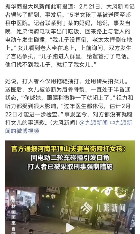 1.河南平顶山夫妇殴打15岁女孩案跟唐山打人案一样的恶劣，看到视频都觉得痛，旁边一群围观的人，除了一个抱孩子妇女等，大多不敢上前，打人夫妇连劝架的人也打，满屏幕都装不下的市井戾气，女孩都准备走了，还要追打，当事女孩也是，估计平日被规训听话惯了，吓蒙到忘记还手了，只下意识记得护住头部，又心痛又觉得悲哀，2月21日，事发两天以后，当地的通报才姗姗来迟，这个通报也太粗糙，没有出警时间，没有受害者初步伤情，更没回应网传打人夫妇有背景的说法……，毕竟领导们都还在过大年嘞，要不是打人者太横太狠引发众怒，要不是受害者一家努力找网络曝光当地也不会通报吧！2.事发后，受害者一家发视频，也被平台删除……，打人者一家都横……，3.打人者已被网络人肉曝光1.河南平顶山夫妇殴打15岁女孩案跟唐山打人案一样的恶劣，看到视频都觉得痛，旁边一群围观的人，除了一个抱孩子妇女等，大多不敢上前，打人夫妇连劝架的人也打，满屏幕都装不下的市井戾气，女孩都准备走了，还要追打，当事女孩也是，估计平日被规训听话惯了，吓蒙到忘记还手了，只下意识记得护住头部，又心痛又觉得悲哀，2月21日，事发两天以后，当地的通报才姗姗来迟，这个通报也太粗糙，没有出警时间，没有受害者初步伤情，更没回应网传打人夫妇有背景的说法……，毕竟领导们都还在过大年嘞，要不是打人者太横太狠引发众怒，要不是受害者一家努力找网络曝光当地也不会通报吧！2.事发后，受害者一家发视频，也被平台删除……，打人者一家都横……，3.打人者已被网络人肉曝光