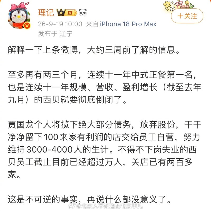 1.西贝被曝将彻底倒闭？据“理记”爆料，西贝将在两三个月内彻底倒闭，创始人贾国龙将个人揽下绝大部分债务，放弃股份，仅保留约100家盈利门店给员工自营